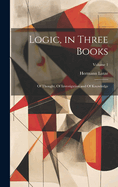 Logic, in Three Books: Of Thought, Of Investigation and Of Knowledge; Volume 1