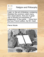 Logic; Or, the Art of Thinking: Containing (Besides the Common Rules) Many New Observations, That Are of Great Use in Forming an Exactness of Judgement. in Four Parts: ... Done from the New French Edition. by Mr. Ozell.