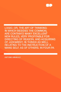Logic; Or, the Art of Thinking: In Which Besides the Common, Are Contain'd Many Excellent New Rules, Very Profitable for Directing of Reason, and Acquiring of Judgment, in Things as Well Relating to the Instruction of a Mans Self, as of Others. in Four Pa