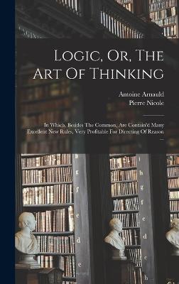 Logic, Or, The Art Of Thinking: In Which, Besides The Common, Are Contain'd Many Excellent New Rules, Very Profitable For Directing Of Reason ... - 1612-1694, Arnauld Antoine, and Nicole, Pierre