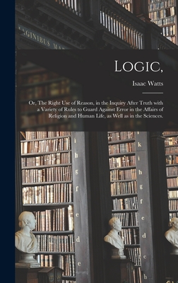 Logic,: or, The Right Use of Reason, in the Inquiry After Truth With a Variety of Rules to Guard Against Error in the Affairs of Religion and Human Life, as Well as in the Sciences. - Watts, Isaac 1674-1748