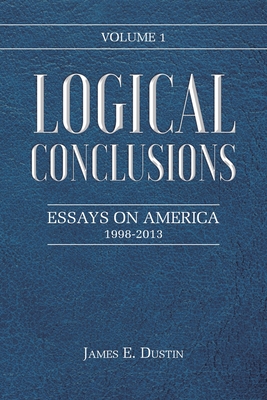 Logical Conclusions: Essays on America: 1998-2013: Volume 1 - Dustin, James E