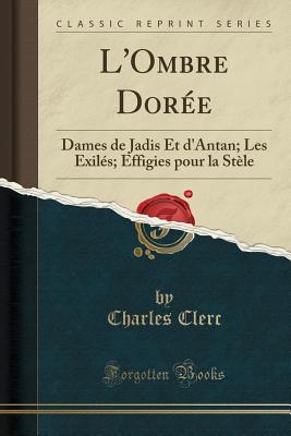 L'Ombre Doree: Dames de Jadis Et D'Antan; Les Exiles; Effigies Pour La Stele (Classic Reprint) - Clerc, Charles