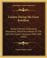 London During the Great Rebellion: Being a Memoir of Abraham Reynardson, Sheriff, and Master of the Merchant Taylors' Company, 1840-1841 (1892)