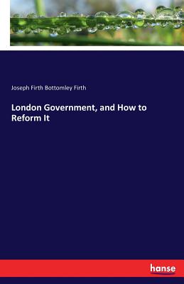 London Government, and How to Reform It - Firth, Joseph Firth Bottomley