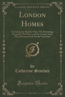 London Homes: Including the Murder Hole; The Drowning Dragoon; The Priest and the Curate; Lady Mary Pierrepoint;& Frank Vansittart (Classic Reprint) - Sinclair, Catherine