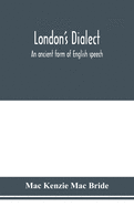 London's dialect, an ancient form of English speech, with a note on the dialects of the North of England and the Midlands and of Scotland