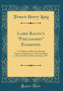 Lord Bacon's "philosophy" Examined: To Which Is Added, the Mental Process of Experience; An Essay Read at the Catholic Academy, January, 1877 (Classic Reprint)