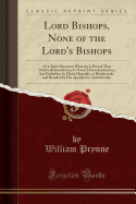 Lord Bishops, None of the Lord's Bishops: Or a Short Discourse Wherein Is Proved That Prelaticall Jurisdiction, Is Not of Divine Institution, But Forbidden by Christ Himselfe, as Heathenish, and Branded by His Apostles for Antichristian (Classic Reprint)