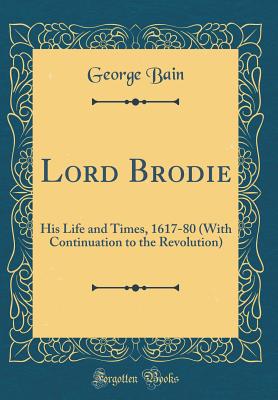 Lord Brodie: His Life and Times, 1617-80 (with Continuation to the Revolution) (Classic Reprint) - Bain, George