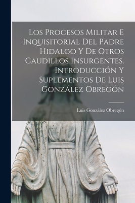 Los Procesos Militar E Inquisitorial del Padre Hidalgo Y de Otros Caudillos Insurgentes. Introducci?n Y Suplementos de Luis Gonzlez Obreg?n - Gonzalez Obregon, Luis