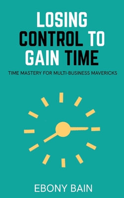 Losing Control to Gain Time: Time Mastery for Multi Business Mavericks - Bain, Ebony
