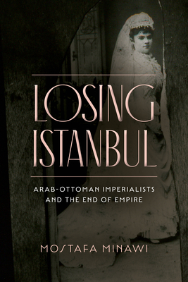 Losing Istanbul: Arab-Ottoman Imperialists and the End of Empire - Minawi, Mostafa