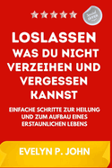 Loslassen, was du nicht verzeihen und vergessen kannst: Einfache Schritte zur Heilung und zum Aufbau eines erstaunlichen Lebens