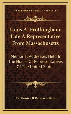 Louis A. Frothingham, Late a Representative from Massachusetts: Memorial Addresses Held in the House of Representatives of the United States - U S House Of Representatives