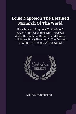 Louis Napoleon The Destined Monarch Of The World: Foreshown In Prophecy To Confirm A Seven Years' Covenant With The Jews About Seven Years Before The Millenium ... Until He Finally Perishes At The Descent Of Christ, At The End Of The War Of - Baxter, Michael Paget