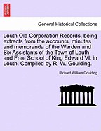 Louth Old Corporation Records, Being Extracts from the Accounts, Minutes and Memoranda of the Warden and Six Assistants of the Town of Louth and Free School of King Edward VI. in Louth. Compiled by R. W. Goulding.