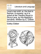 Love's Last Shift: Or, the Fool in Fashion. a Comedy: As It Is Acted at the Theatre Royal in Drury-Lane, by His Majesty's Servants. Written by C. Cibber.