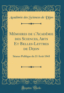Mmoires de l'Acadmie des Sciences, Arts Et Belles-Lettres de Dijon: Sance Publique du 21 Aot 1843 (Classic Reprint)