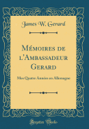 Mmoires de l'Ambassadeur Gerard: Mes Quatre Annes en Allemagne (Classic Reprint)