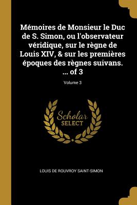 Mmoires de Monsieur le Duc de S. Simon, ou l'observateur vridique, sur le rgne de Louis XIV, & sur les premires poques des rgnes suivans. ... of 3; Volume 3 - Saint-Simon, Louis De Rouvroy