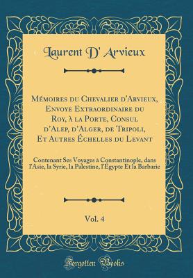 Mmoires du Chevalier d'Arvieux, Envoye Extraordinaire du Roy,  la Porte, Consul dAlep, dAlger, de Tripoli, Et Autres chelles du Levant, Vol. 4: Contenant Ses Voyages  Constantinople, dans lAsie, la Syrie, la Palestine, lgypte Et la Barbarie - Arvieux, Laurent D'