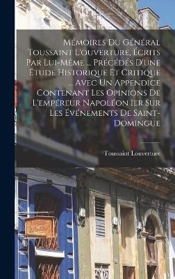 Mmoires Du Gnral Toussaint L'ouverture, crits Par Lui-Mme ... Prcds D'une tude Historique Et Critique ... Avec Un Appendice Contenant Les Opinions De L'empreur Napolon Ier Sur Les vnements De Saint-Domingue - Louverture, Toussaint