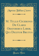 M. Tullii Ciceronis de Claris Oratoribus Liber, Qui Dicitur Brutus (Classic Reprint)