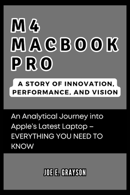 M4 MacBook Pro: A Story of Innovation, Performance, and Vision: An Analytical Journey into Apple's Latest Laptop - EVERYTHING YOU NEED TO KNOW - Grayson, Joe E