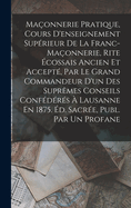 Maonnerie Pratique, Cours D'enseignement Suprieur De La Franc-Maonnerie, Rite cossais Ancien Et Accept, Par Le Grand Commandeur D'un Des Suprmes Conseils Confdrs  Lausanne En 1875. d. Sacre, Publ. Par Un Profane