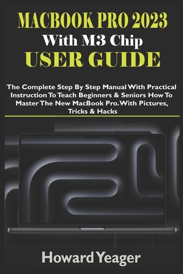 MacBook Pro 2023 With M3 Chip User Guide: The Complete Step By Step Manual With Practical Instruction To Teach Beginners & Seniors How To Master The New MacBook Pro. With Pictures, Tricks & Hacks - Yeager, Howard