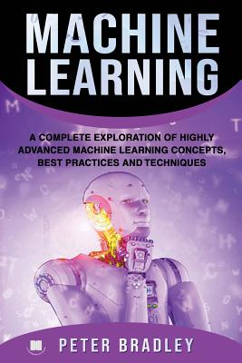 Machine Learning: A Complete Exploration of Highly Advanced Machine Learning Concepts, Best Practices and Techniques - Bradley, Peter