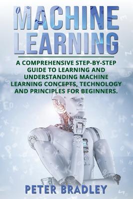 Machine Learning: A Comprehensive, Step-by-Step Guide to Learning and Understanding Machine Learning Concepts, Technology and Principles for Beginners - Bradley, Peter