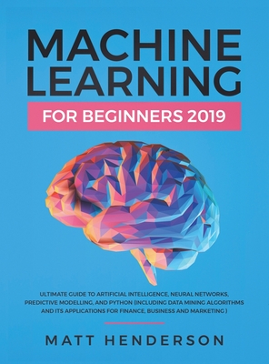 Machine Learning for Beginners 2019: The Ultimate Guide to Artificial Intelligence, Neural Networks, and Predictive Modelling (Data Mining Algorithms & Applications for Finance, Business & Marketing) - Henderson, Matt