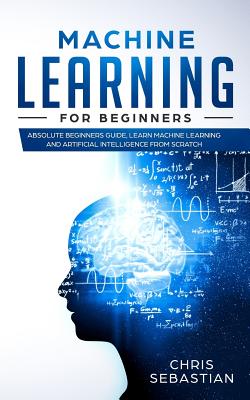 Machine Learning for Beginners: Absolute Beginners Guide, Learn Machine Learning and Artificial Intelligence from Scratch - Sebastian, Chris