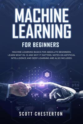 Machine Learning For Beginners: Machine Learning Basics for Absolute Beginners. Learn What ML Is and Why It Matters.Notes on Artificial Intelligence and Deep Learning are also included. - Chesterton, Scott