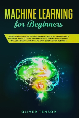 Machine Learning for Beginners: The Beginner's Guide to Understand Artificial Intelligence, Business Applications, and Machine Learning for Business: Includes Deep Learning and Data Science for Business - Tensor, Oliver