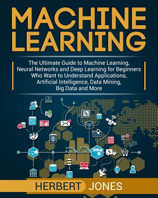 Machine Learning: The Ultimate Guide to Machine Learning, Neural Networks and Deep Learning for Beginners Who Want to Understand Applications, Artificial Intelligence, Data Mining, Big Data and More - Jones, Herbert