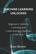 Machine Learning Unlocked: Beginners' Guide to Learning and Understanding Machine Learning