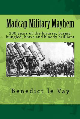 Madcap Military Mayhem: 200 years of the unbelievably bizarre, barmy, bungled, brave and bloody brilliant - Le Vay, Benedict