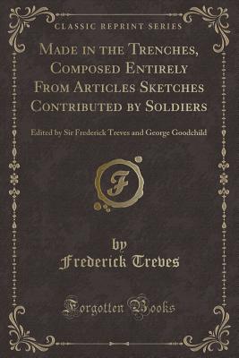 Made in the Trenches, Composed Entirely from Articles Sketches Contributed by Soldiers: Edited by Sir Frederick Treves and George Goodchild (Classic Reprint) - Treves, Frederick, Sir