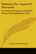 Madison, The Capital Of Wisconsin: Its Growth, Progress, Condition, Wants And Capabilities (1857)