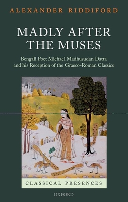 Madly after the Muses: Bengali Poet Michael Madhusudan Datta and his Reception of the Graeco-Roman Classics - Riddiford, Alexander