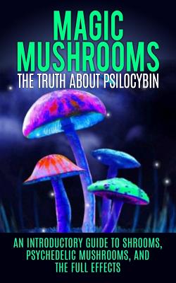 Magic Mushrooms: The Truth About Psilocybin: An Introductory Guide to Shrooms, Psychedelic Mushrooms, And The Full Effects - Willis, Colin