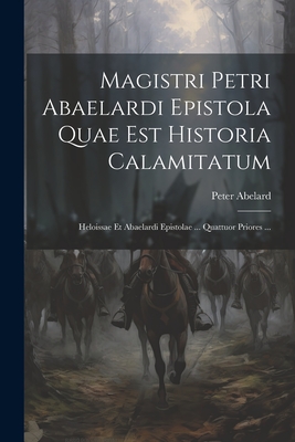 Magistri Petri Abaelardi Epistola Quae Est Historia Calamitatum: Heloissae Et Abaelardi Epistolae ... Quattuor Priores ... - 1079-1142, Abelard Peter