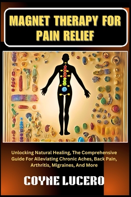 Magnet Therapy for Pain Relief: Unlocking Natural Healing, The Comprehensive Guide For Alleviating Chronic Aches, Back Pain, Arthritis, Migraines, And More - Lucero, Coyne