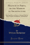 Magnum in Parvo, or the Marrow of Architecture: Shewing How to Draw a Column with Its Base, Capital, Entablature, and Pedestal (Classic Reprint)