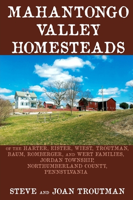 Mahantongo Valley Homesteads: of the Harter, Eister, Wiest, Troutman, Baum, Romberger, and Wert Families, Jordan Township, Northumberland County, Pennsylvania - Troutman, Joan, and Troutman, Steve