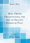 Mail Order Organization, the Art of Selling Goods by Post (Classic Reprint)