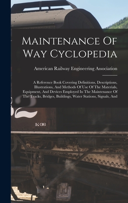 Maintenance Of Way Cyclopedia: A Reference Book Covering Definitions, Descriptions, Illustrations, And Methods Of Use Of The Materials, Equipment, And Devices Employed In The Maintenance Of The Tracks, Bridges, Buildings, Water Stations, Signals, And - American Railway Engineering Associat (Creator)